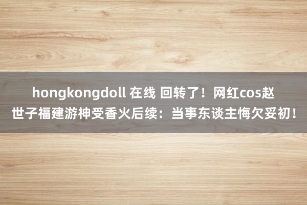 hongkongdoll 在线 回转了！网红cos赵世子福建游神受香火后续：当事东谈主悔欠妥初！