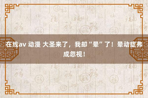 在线av 动漫 大圣来了，我却“晕”了！晕动症弗成忽视！