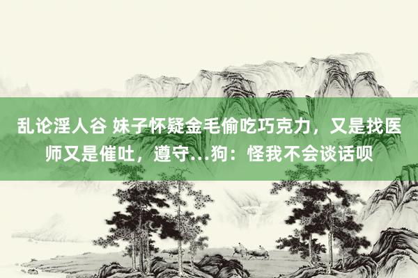 乱论淫人谷 妹子怀疑金毛偷吃巧克力，又是找医师又是催吐，遵守…狗：怪我不会谈话呗