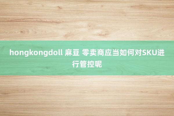 hongkongdoll 麻豆 零卖商应当如何对SKU进行管控呢