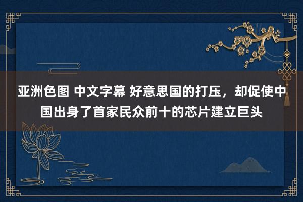 亚洲色图 中文字幕 好意思国的打压，却促使中国出身了首家民众前十的芯片建立巨头