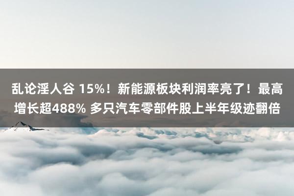 乱论淫人谷 15%！新能源板块利润率亮了！最高增长超488% 多只汽车零部件股上半年级迹翻倍