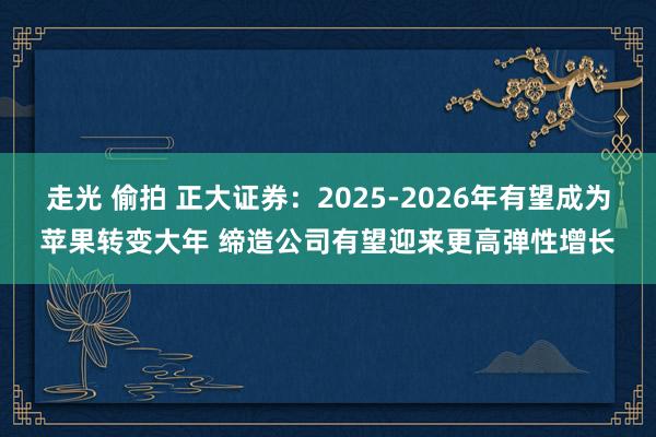 走光 偷拍 正大证券：2025-2026年有望成为苹果转变大年 缔造公司有望迎来更高弹性增长