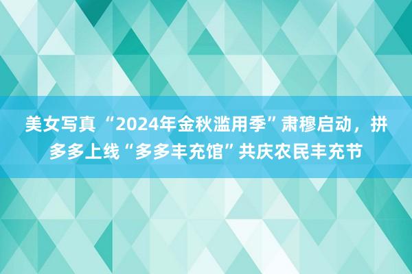 美女写真 “2024年金秋滥用季”肃穆启动，拼多多上线“多多丰充馆”共庆农民丰充节