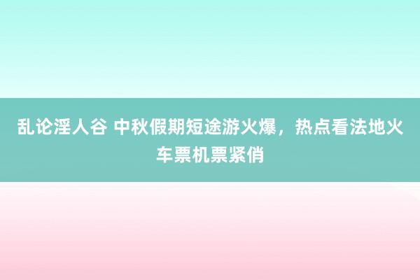 乱论淫人谷 中秋假期短途游火爆，热点看法地火车票机票紧俏