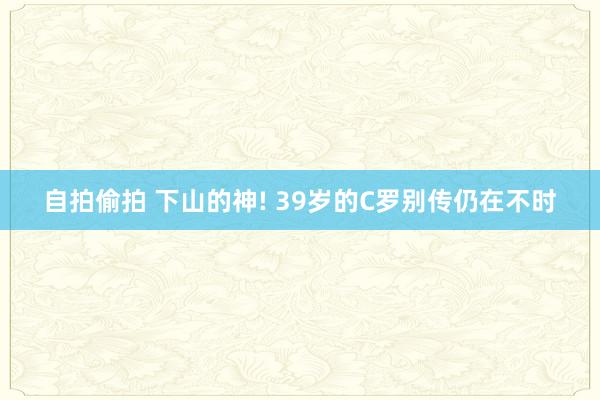 自拍偷拍 下山的神! 39岁的C罗别传仍在不时