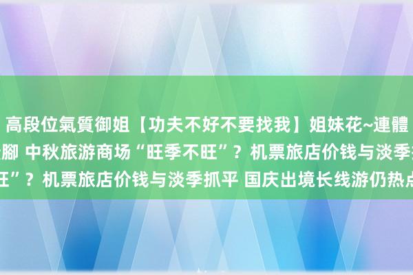 高段位氣質御姐【功夫不好不要找我】姐妹花~連體絲襪~大奶晃動~絲襪騷腳 中秋旅游商场“旺季不旺”？机票旅店价钱与淡季抓平 国庆出境长线游仍热点