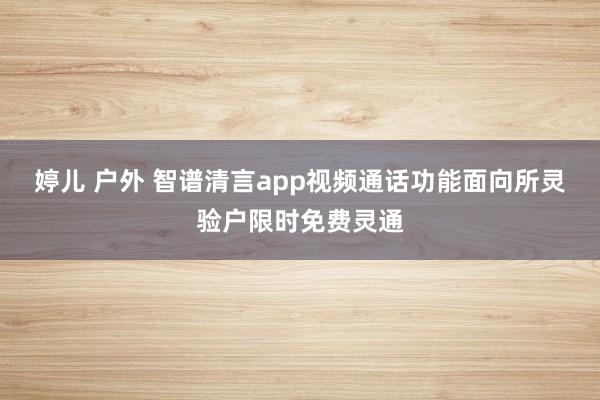 婷儿 户外 智谱清言app视频通话功能面向所灵验户限时免费灵通