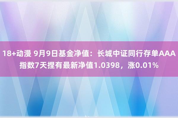 18+动漫 9月9日基金净值：长城中证同行存单AAA指数7天捏有最新净值1.0398，涨0.01%