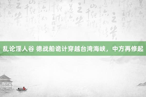 乱论淫人谷 德战船诡计穿越台湾海峡，中方再修起