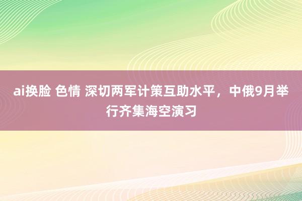 ai换脸 色情 深切两军计策互助水平，中俄9月举行齐集海空演习