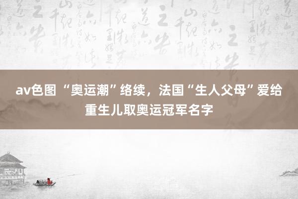 av色图 “奥运潮”络续，法国“生人父母”爱给重生儿取奥运冠军名字