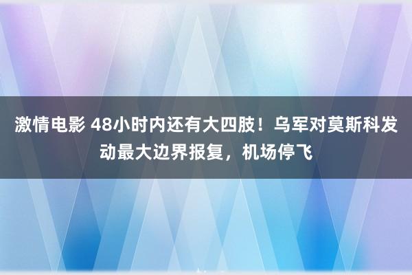 激情电影 48小时内还有大四肢！乌军对莫斯科发动最大边界报复，机场停飞