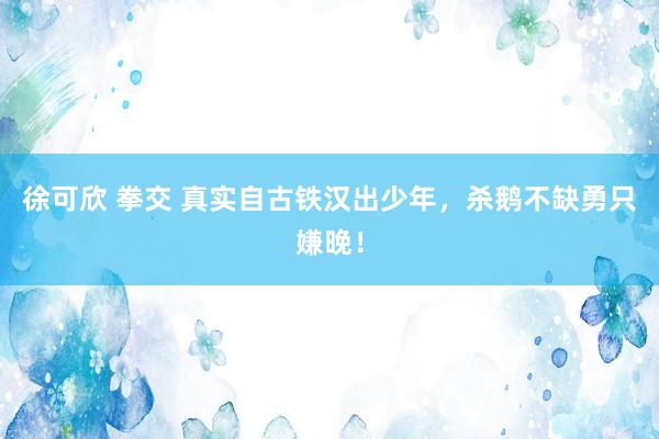 徐可欣 拳交 真实自古铁汉出少年，杀鹅不缺勇只嫌晚！