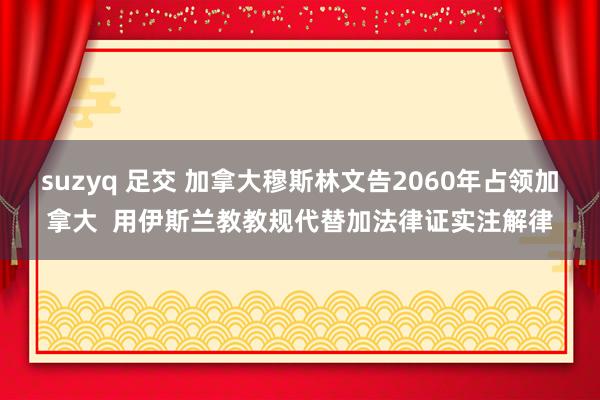 suzyq 足交 加拿大穆斯林文告2060年占领加拿大  用伊斯兰教教规代替加法律证实注解律