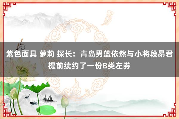 紫色面具 萝莉 探长：青岛男篮依然与小将段昂君提前续约了一份B类左券