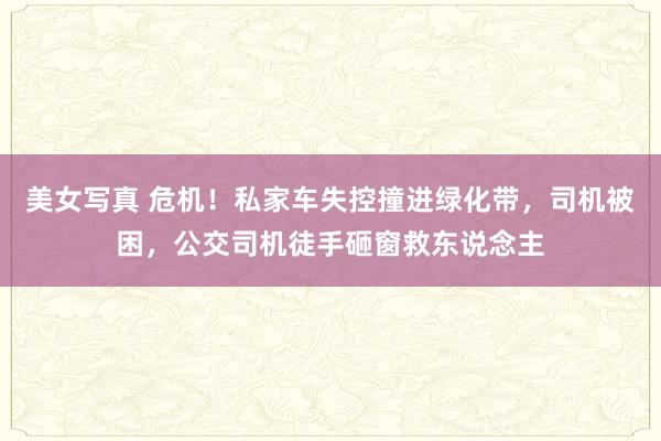 美女写真 危机！私家车失控撞进绿化带，司机被困，公交司机徒手砸窗救东说念主