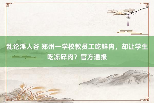 乱论淫人谷 郑州一学校教员工吃鲜肉，却让学生吃冻碎肉？官方通报