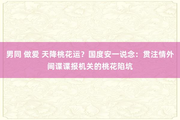 男同 做爱 天降桃花运？国度安一说念：贯注情外间谍谍报机关的桃花陷坑