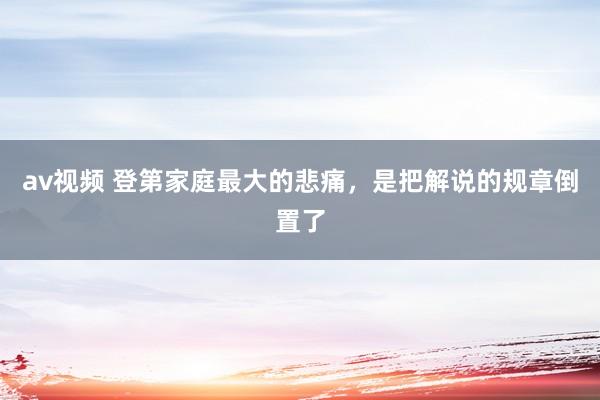 av视频 登第家庭最大的悲痛，是把解说的规章倒置了