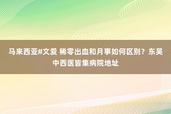 马来西亚#文爱 稀零出血和月事如何区别？东吴中西医皆集病院地址