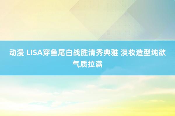 动漫 LISA穿鱼尾白战胜清秀典雅 淡妆造型纯欲气质拉满