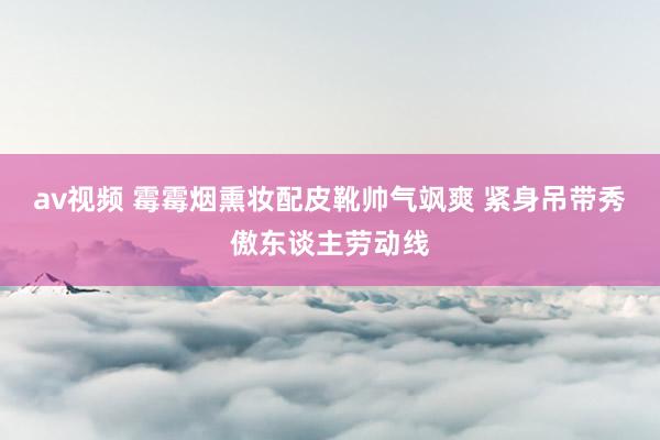 av视频 霉霉烟熏妆配皮靴帅气飒爽 紧身吊带秀傲东谈主劳动线