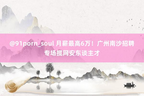 @91porn_soul 月薪最高6万！广州南沙招聘专场揽网安东谈主才