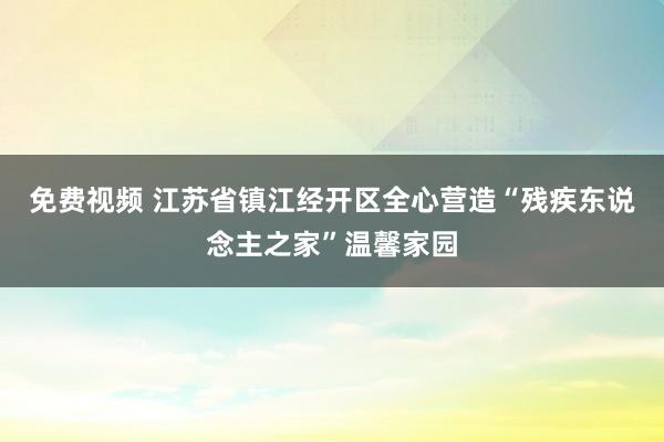 免费视频 江苏省镇江经开区全心营造“残疾东说念主之家”温馨家园