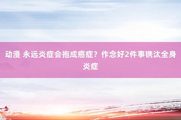 动漫 永远炎症会拖成癌症？作念好2件事镌汰全身炎症