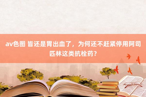 av色图 皆还是胃出血了，为何还不赶紧停用阿司匹林这类抗栓药？