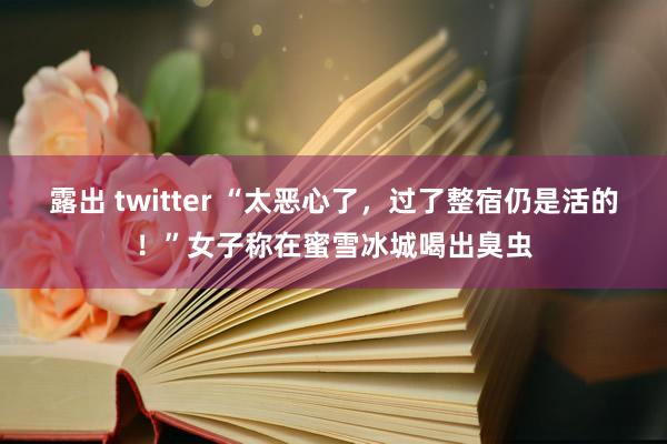 露出 twitter “太恶心了，过了整宿仍是活的！”女子称在蜜雪冰城喝出臭虫