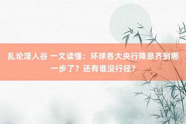 乱论淫人谷 一文读懂：环球各大央行降息齐到哪一步了？还有谁没行径？