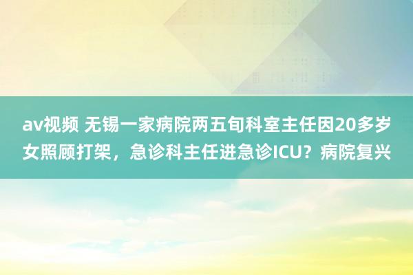 av视频 无锡一家病院两五旬科室主任因20多岁女照顾打架，急诊科主任进急诊ICU？病院复兴