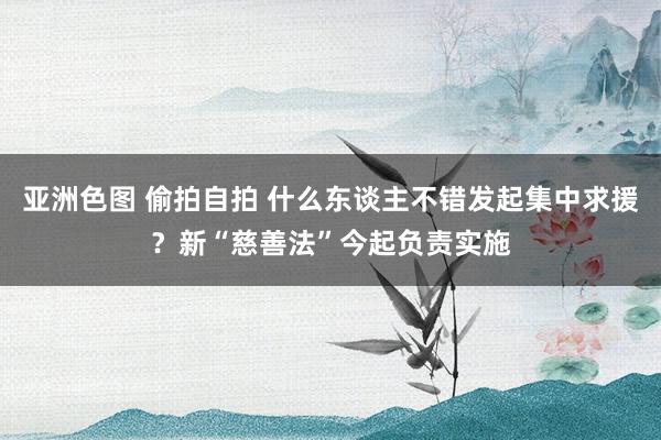 亚洲色图 偷拍自拍 什么东谈主不错发起集中求援？新“慈善法”今起负责实施