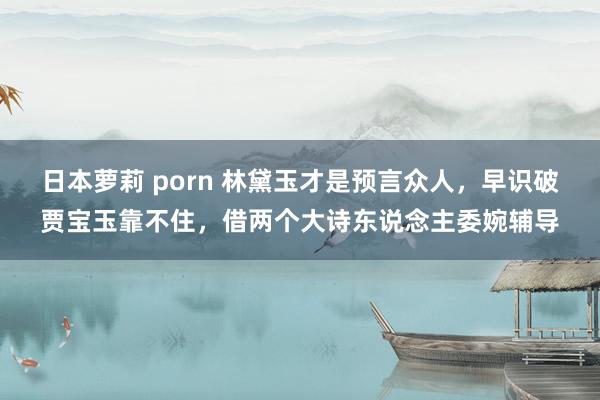 日本萝莉 porn 林黛玉才是预言众人，早识破贾宝玉靠不住，借两个大诗东说念主委婉辅导