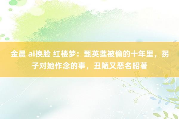 金晨 ai换脸 红楼梦：甄英莲被偷的十年里，拐子对她作念的事，丑陋又恶名昭著