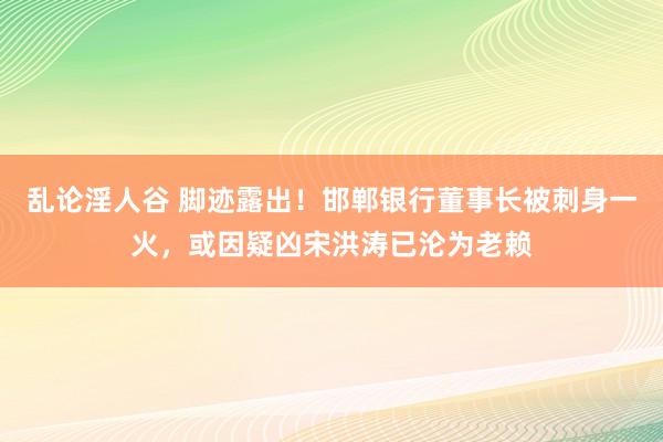 乱论淫人谷 脚迹露出！邯郸银行董事长被刺身一火，或因疑凶宋洪涛已沦为老赖