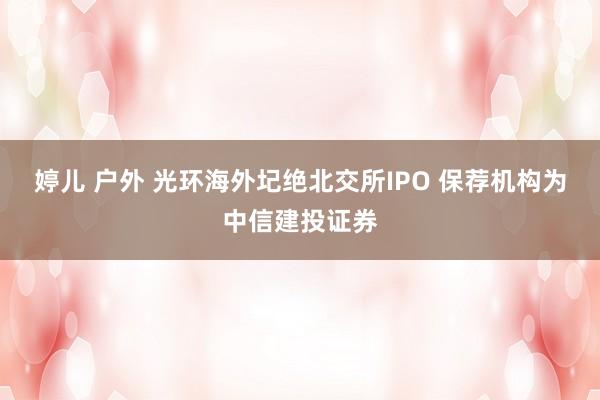 婷儿 户外 光环海外圮绝北交所IPO 保荐机构为中信建投证券