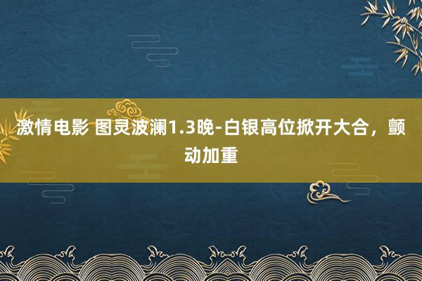 激情电影 图灵波澜1.3晚-白银高位掀开大合，颤动加重