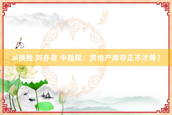 ai换脸 刘亦菲 中指院：房地产库存正不才降？