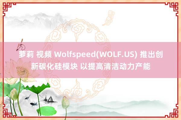 萝莉 视频 Wolfspeed(WOLF.US) 推出创新碳化硅模块 以提高清洁动力产能