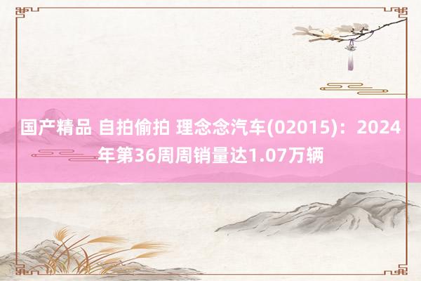 国产精品 自拍偷拍 理念念汽车(02015)：2024年第36周周销量达1.07万辆