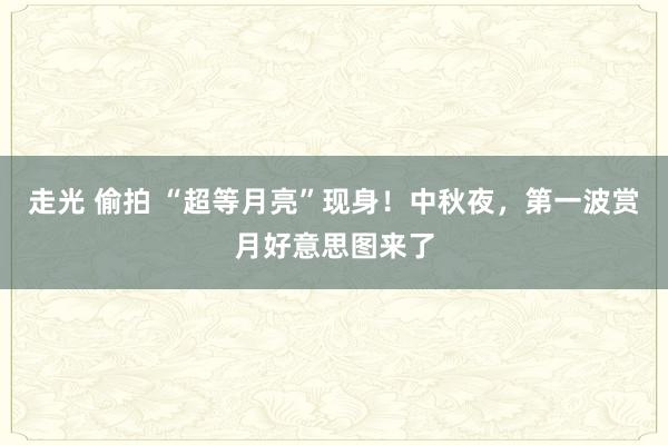 走光 偷拍 “超等月亮”现身！中秋夜，第一波赏月好意思图来了