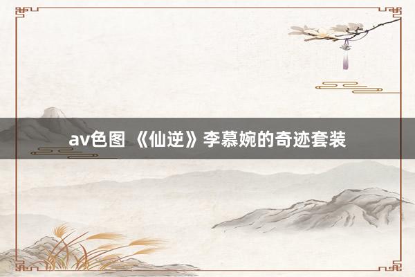 av色图 《仙逆》李慕婉的奇迹套装