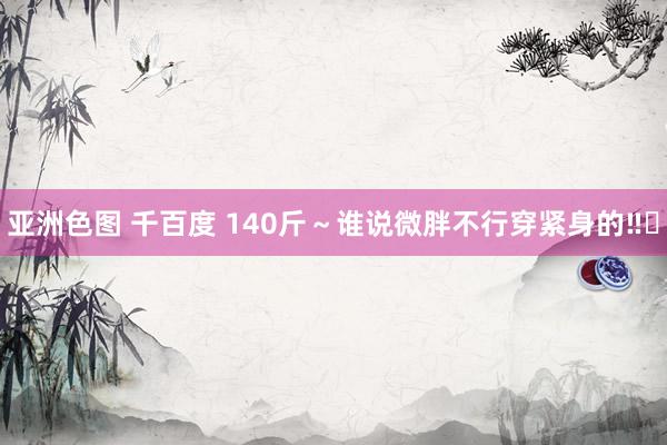 亚洲色图 千百度 140斤～谁说微胖不行穿紧身的‼️