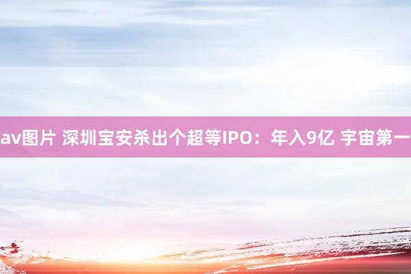 av图片 深圳宝安杀出个超等IPO：年入9亿 宇宙第一