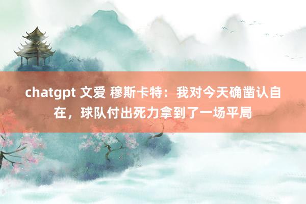 chatgpt 文爱 穆斯卡特：我对今天确凿认自在，球队付出死力拿到了一场平局