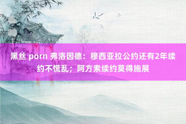 黑丝 porn 弗洛因德：穆西亚拉公约还有2年续约不慌乱；阿方索续约莫得施展