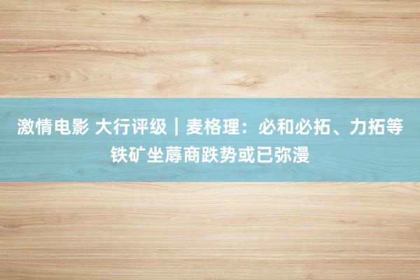 激情电影 大行评级｜麦格理：必和必拓、力拓等铁矿坐蓐商跌势或已弥漫